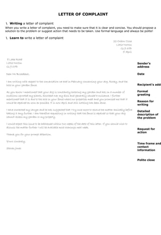 LETTER OF COMPLAINT
• Writing a letter of complaint
When you write a letter of complaint, you need to make sure that it is clear and concise. You should propose a
solution to the problem or suggest action that needs to be taken. Use formal language and always be polite!
• Learn to write a letter of complaint
22 Oxbow Close
Little Norton
GL9 65D
5th
April
8 Lake Road
Little Norton
GL9 67D
Dear Mr Broadbent,
I am writing with respect to the conversation we had in February concerning your dog, Rocky, and the
hole in your garden fence.
As you know I mentioned that your dog is constantly entering my garden and has on a number of
occasions uprooted my plants, knocked over my bins and generally caused a nuisance. I further
mentioned that it is due to the hole in your fence where our properties meet and you promised me that it
would be repaired as soon as possible. It is now April and still nothing has been done.
I have contacted my lawyer and he has suggested that I try once more to resolve the matter amicably before
taking it any further. I am therefore requesting in writing that the fence is repaired so that your dog
cannot access my garden or my property.
I would expect this issue to be addressed within two weeks of the date of this letter. If you should wish to
discuss the matter further I will be available most evenings next week.
Thank you for your prompt attention.
Yours sincerely,
Steven Jones
Sender’s
address
Date
Recipient’s addr
Formal
greeting
Reason for
writing
Detailed
description of
the problem
Request for
action
Time frame and
contact
information
Polite close
1
 