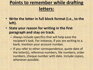 Points to remember while drafting
letters:
• Write the letter in full block format (i.e., to the
left).
• State your reason for writing in the first
paragraph and stay on track.
– Always include specifics that will help ease the
recipient’s task. For instance, if you are writing to a
bank, mention your account number.
– If you refer to other correspondence, quote date of
the letter(s), reference numbers, file numbers, order
numbers, cheque number with date. Include copies,
whenever possible.
 