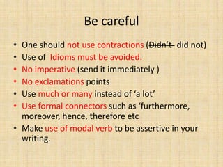 Be careful
• One should not use contractions (Didn’t- did not)
• Use of Idioms must be avoided.
• No imperative (send it immediately )
• No exclamations points
• Use much or many instead of ‘a lot’
• Use formal connectors such as ‘furthermore,
moreover, hence, therefore etc
• Make use of modal verb to be assertive in your
writing.
 
