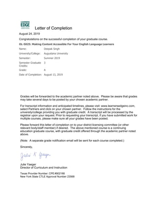 OL-5025: Making Content Accessible For Your English Language Learners
Name: Deepak Singh
University/College: Augustana University
Semester: Summer 2019
Semester Graduate
Credits:
3
Grade: A
Date of Completion: August 13, 2019
Letter of Completion
August 24, 2019
Congratulations on the successful completion of your graduate course.
Grades will be forwarded to the academic partner noted above. Please be aware that grades
may take several days to be posted by your chosen academic partner.
For transcript information and anticipated timelines, please visit: www.learnersedgeinc.com,
select Partners and click on your chosen partner. Follow the instructions for the
university/college providing you with graduate credit. A transcript will be processed by the
registrar upon your request. Prior to requesting your transcript, if you have submitted work for
multiple courses, please make sure all your grades have been posted.
Please forward this letter of completion on to your district licensing committee (or other
relevant body/staff member) if desired. The above mentioned course is a continuing
education graduate course, with graduate credit offered through the academic partner noted
above.
(Note: A separate grade notification email will be sent for each course completed.)
Sincerely,
Julie Yaeger
Director of Curriculum and Instruction
Texas Provider Number: CPE #902188
New York State CTLE Approval Number:23568
 