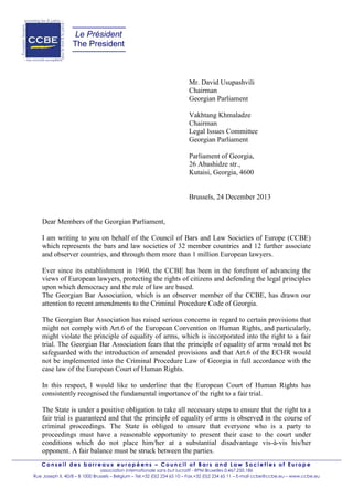 Le Président
The President

Mr. David Usupashvili
Chairman
Georgian Parliament
Vakhtang Khmaladze
Chairman
Legal Issues Committee
Georgian Parliament
Parliament of Georgia,
26 Abashidze str.,
Kutaisi, Georgia, 4600

Brussels, 24 December 2013

Dear Members of the Georgian Parliament,
I am writing to you on behalf of the Council of Bars and Law Societies of Europe (CCBE)
which represents the bars and law societies of 32 member countries and 12 further associate
and observer countries, and through them more than 1 million European lawyers.
Ever since its establishment in 1960, the CCBE has been in the forefront of advancing the
views of European lawyers, protecting the rights of citizens and defending the legal principles
upon which democracy and the rule of law are based.
The Georgian Bar Association, which is an observer member of the CCBE, has drawn our
attention to recent amendments to the Criminal Procedure Code of Georgia.
The Georgian Bar Association has raised serious concerns in regard to certain provisions that
might not comply with Art.6 of the European Convention on Human Rights, and particularly,
might violate the principle of equality of arms, which is incorporated into the right to a fair
trial. The Georgian Bar Association fears that the principle of equality of arms would not be
safeguarded with the introduction of amended provisions and that Art.6 of the ECHR would
not be implemented into the Criminal Procedure Law of Georgia in full accordance with the
case law of the European Court of Human Rights.
In this respect, I would like to underline that the European Court of Human Rights has
consistently recognised the fundamental importance of the right to a fair trial.
The State is under a positive obligation to take all necessary steps to ensure that the right to a
fair trial is guaranteed and that the principle of equality of arms is observed in the course of
criminal proceedings. The State is obliged to ensure that everyone who is a party to
proceedings must have a reasonable opportunity to present their case to the court under
conditions which do not place him/her at a substantial disadvantage vis-à-vis his/her
opponent. A fair balance must be struck between the parties.
Conseil des barreaux européens – Council of Bars and Law Societies of Europe
association internationale sans but lucratif - RPM Bruxelles 0.467.250.186
Rue Joseph II, 40/8 – B 1000 Brussels – Belgium – Tel.+32 (0)2 234 65 10 – Fax.+32 (0)2 234 65 11 – E-mail ccbe@ccbe.eu – www.ccbe.eu

 