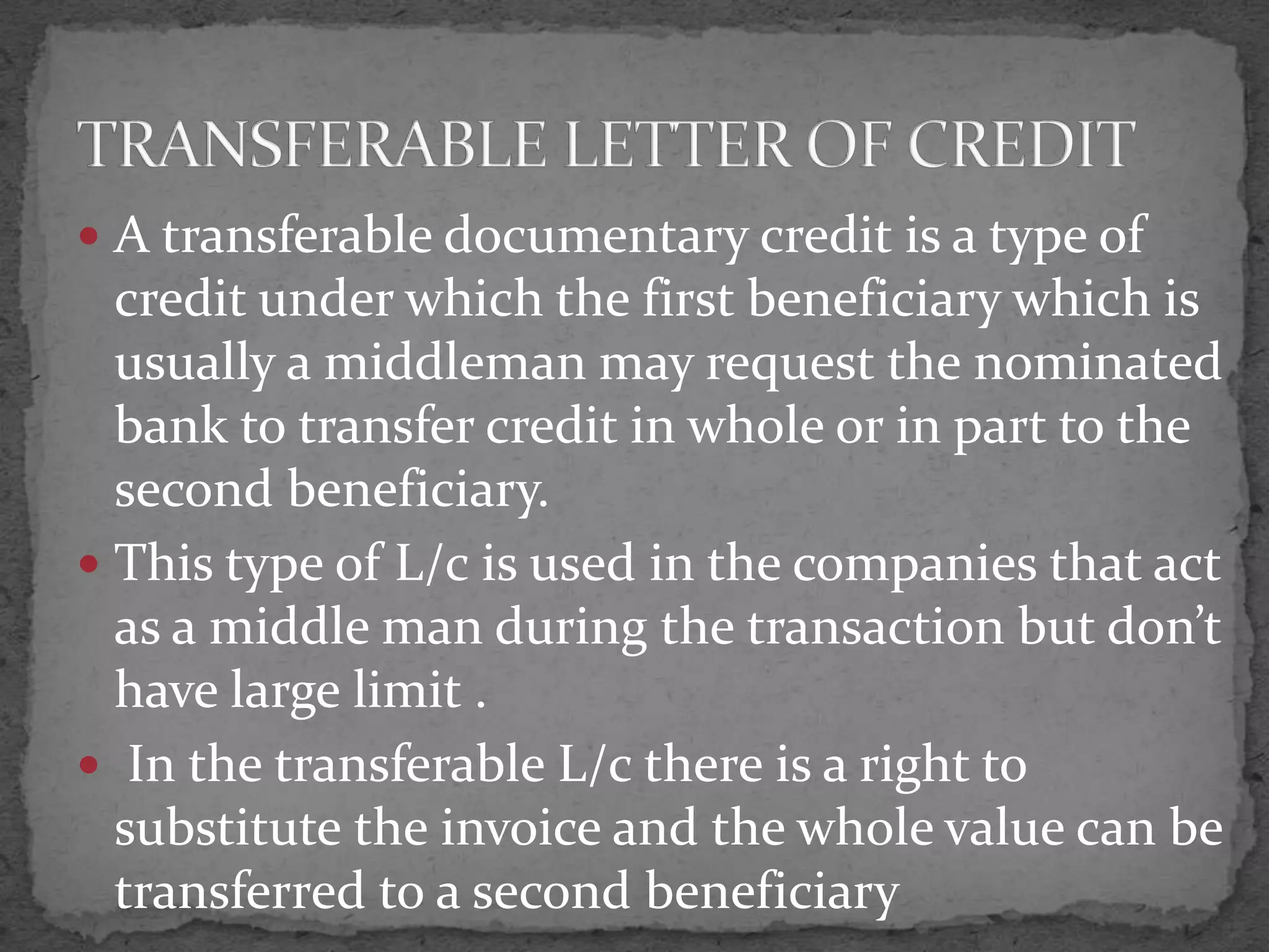  A transferable documentary credit is a type of
  credit under which the first beneficiary which is
  usually a middleman may request the nominated
  bank to transfer credit in whole or in part to the
  second beneficiary.
 This type of L/c is used in the companies that act
  as a middle man during the transaction but don’t
  have large limit .
 In the transferable L/c there is a right to
  substitute the invoice and the whole value can be
  transferred to a second beneficiary
 