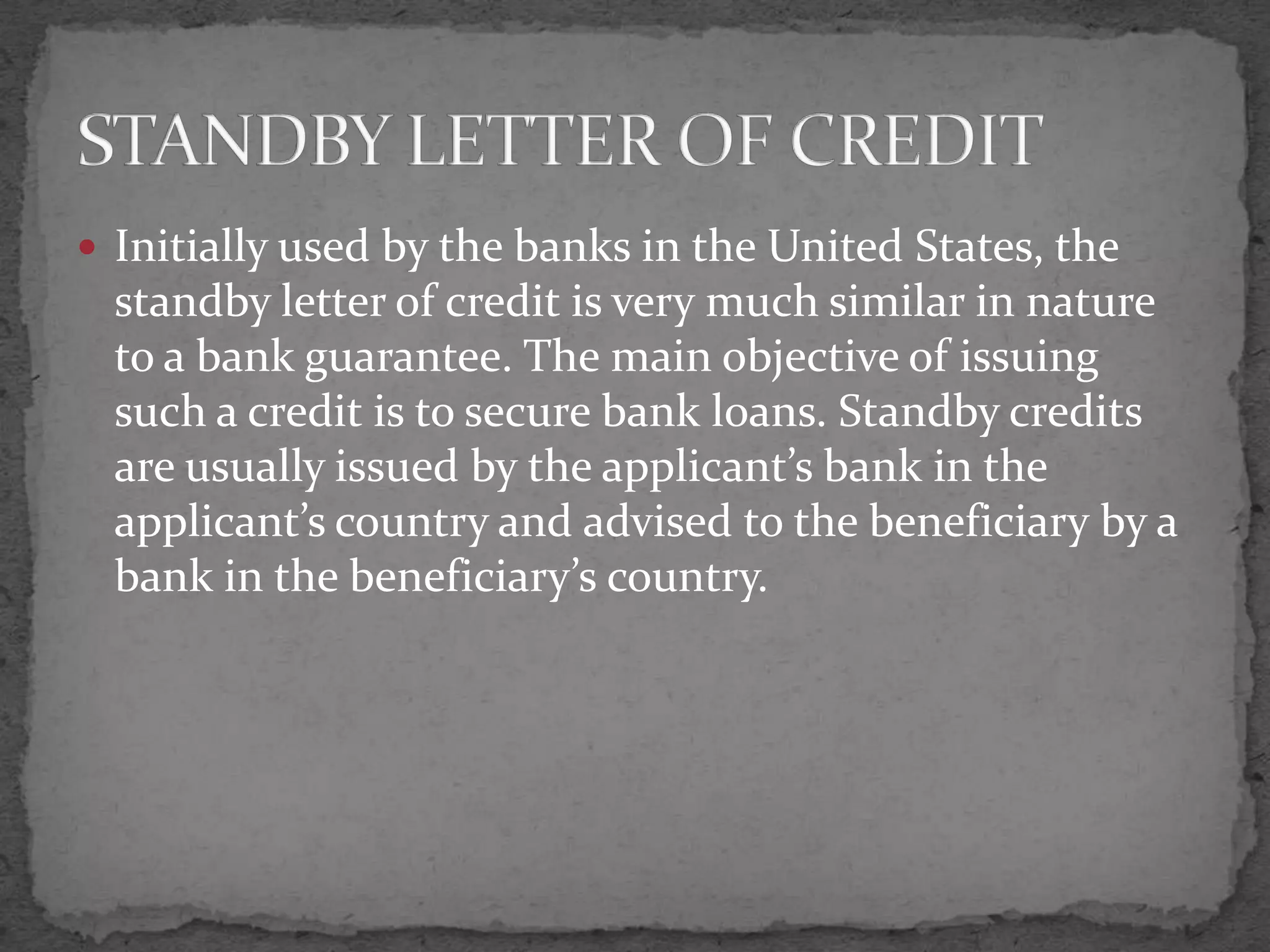  Initially used by the banks in the United States, the
  standby letter of credit is very much similar in nature
  to a bank guarantee. The main objective of issuing
  such a credit is to secure bank loans. Standby credits
  are usually issued by the applicant’s bank in the
  applicant’s country and advised to the beneficiary by a
  bank in the beneficiary’s country.
 