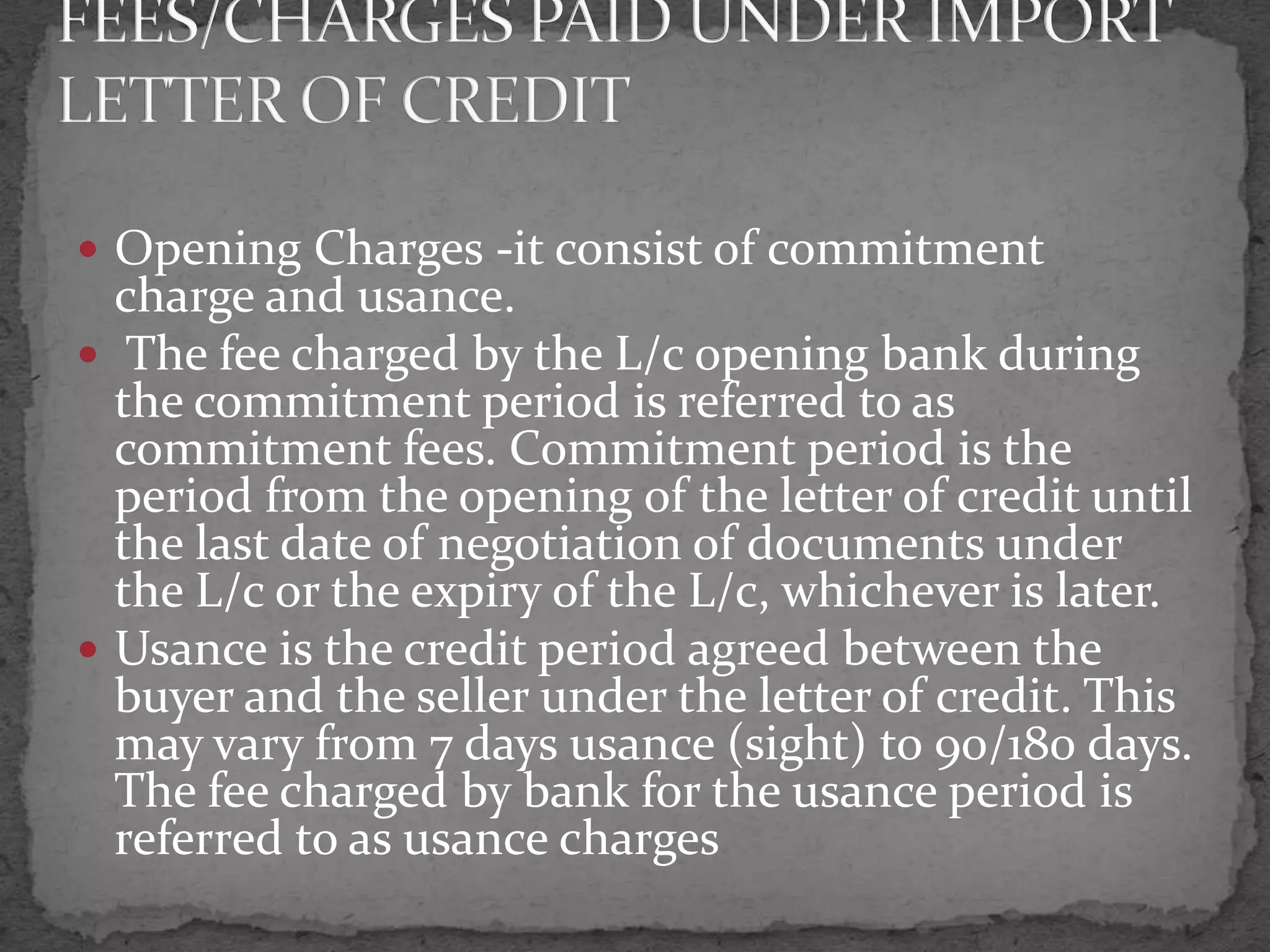  Opening Charges -it consist of commitment
  charge and usance.
 The fee charged by the L/c opening bank during
  the commitment period is referred to as
  commitment fees. Commitment period is the
  period from the opening of the letter of credit until
  the last date of negotiation of documents under
  the L/c or the expiry of the L/c, whichever is later.
 Usance is the credit period agreed between the
  buyer and the seller under the letter of credit. This
  may vary from 7 days usance (sight) to 90/180 days.
  The fee charged by bank for the usance period is
  referred to as usance charges
 