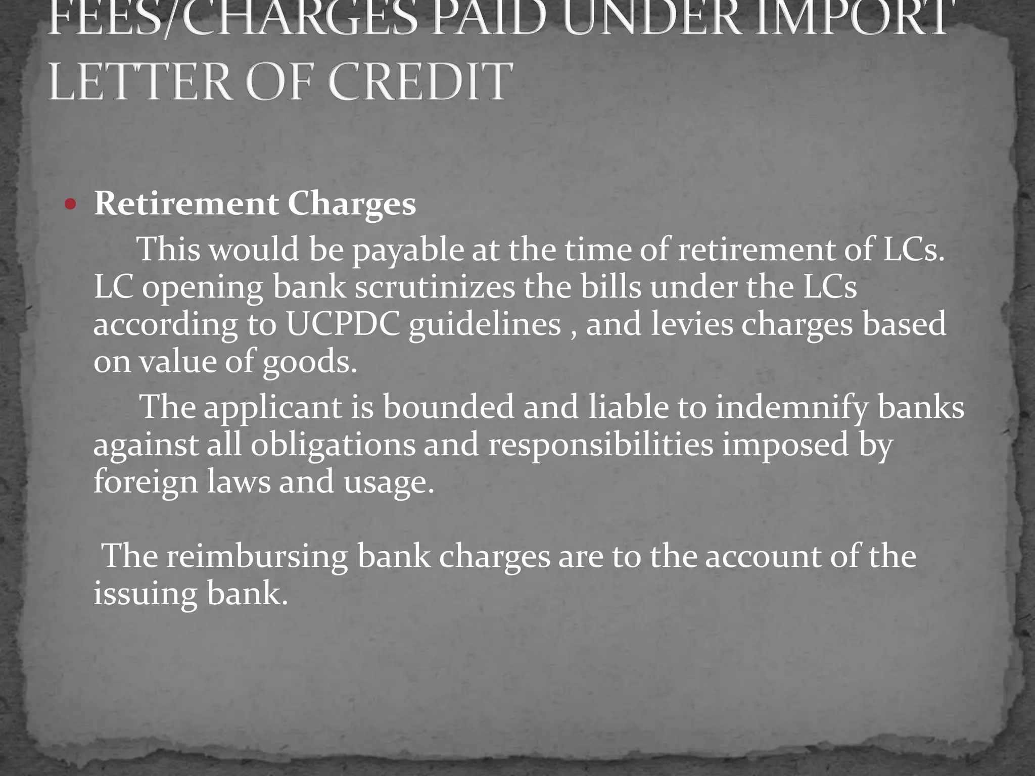  Retirement Charges
    This would be payable at the time of retirement of LCs.
 LC opening bank scrutinizes the bills under the LCs
 according to UCPDC guidelines , and levies charges based
 on value of goods.
    The applicant is bounded and liable to indemnify banks
 against all obligations and responsibilities imposed by
 foreign laws and usage.

  The reimbursing bank charges are to the account of the
 issuing bank.
 