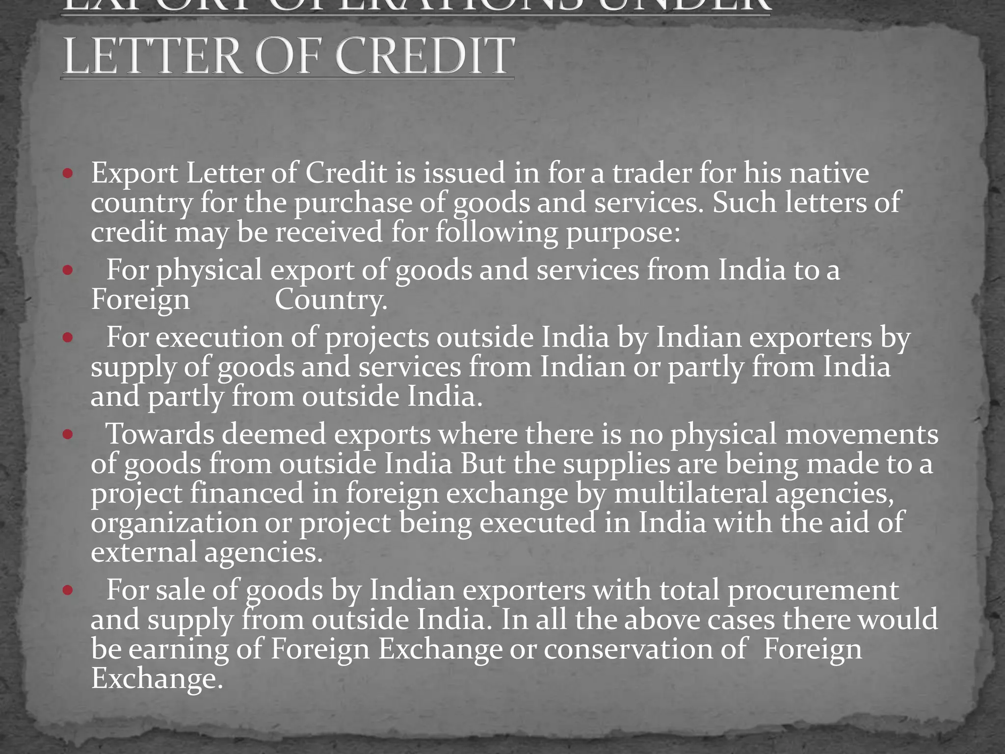  Export Letter of Credit is issued in for a trader for his native
    country for the purchase of goods and services. Such letters of
    credit may be received for following purpose:
    For physical export of goods and services from India to a
    Foreign        Country.
    For execution of projects outside India by Indian exporters by
    supply of goods and services from Indian or partly from India
    and partly from outside India.
    Towards deemed exports where there is no physical movements
    of goods from outside India But the supplies are being made to a
    project financed in foreign exchange by multilateral agencies,
    organization or project being executed in India with the aid of
    external agencies.
    For sale of goods by Indian exporters with total procurement
    and supply from outside India. In all the above cases there would
    be earning of Foreign Exchange or conservation of Foreign
    Exchange.
 