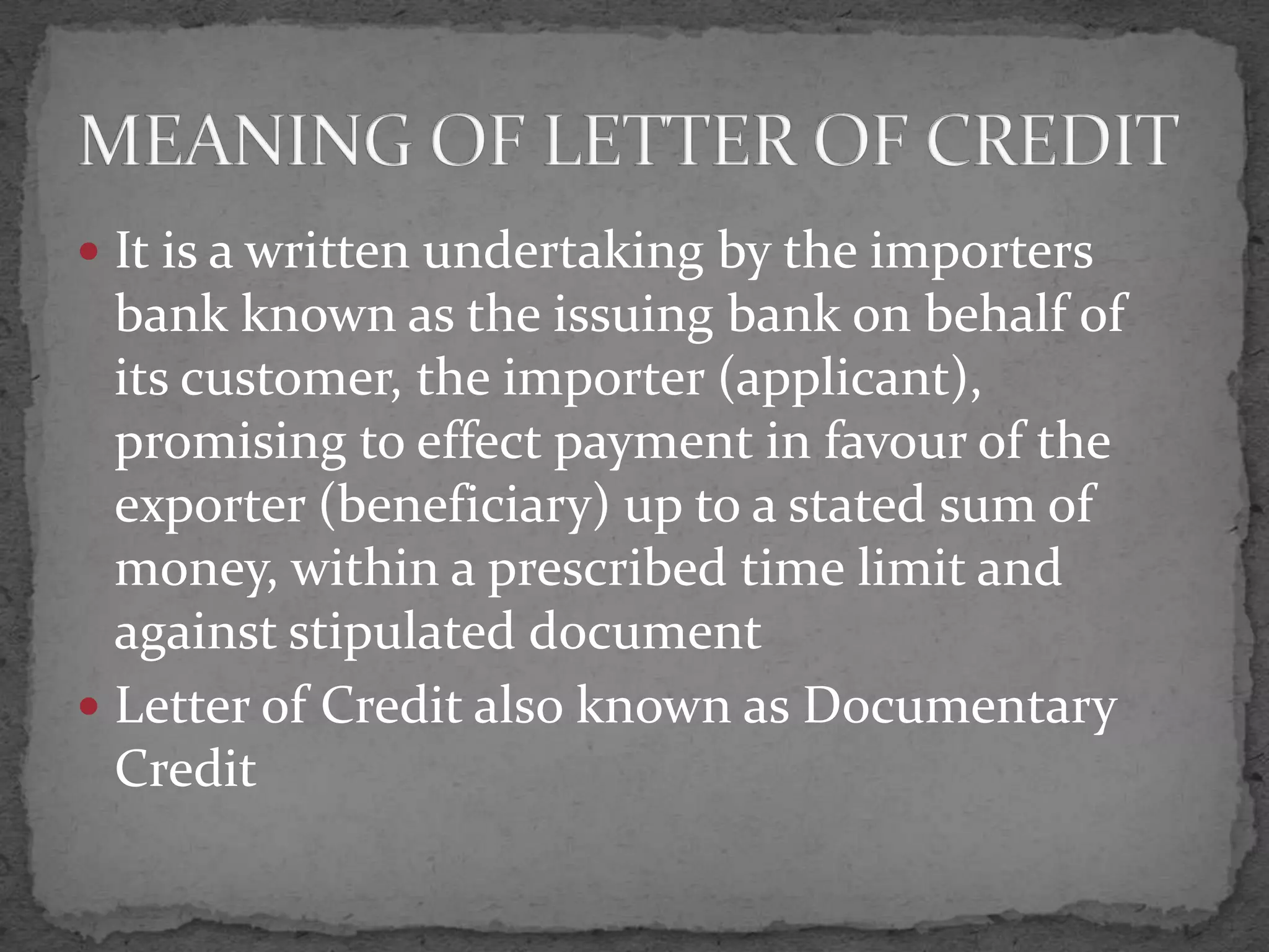  It is a written undertaking by the importers
  bank known as the issuing bank on behalf of
  its customer, the importer (applicant),
  promising to effect payment in favour of the
  exporter (beneficiary) up to a stated sum of
  money, within a prescribed time limit and
  against stipulated document
 Letter of Credit also known as Documentary
  Credit
 