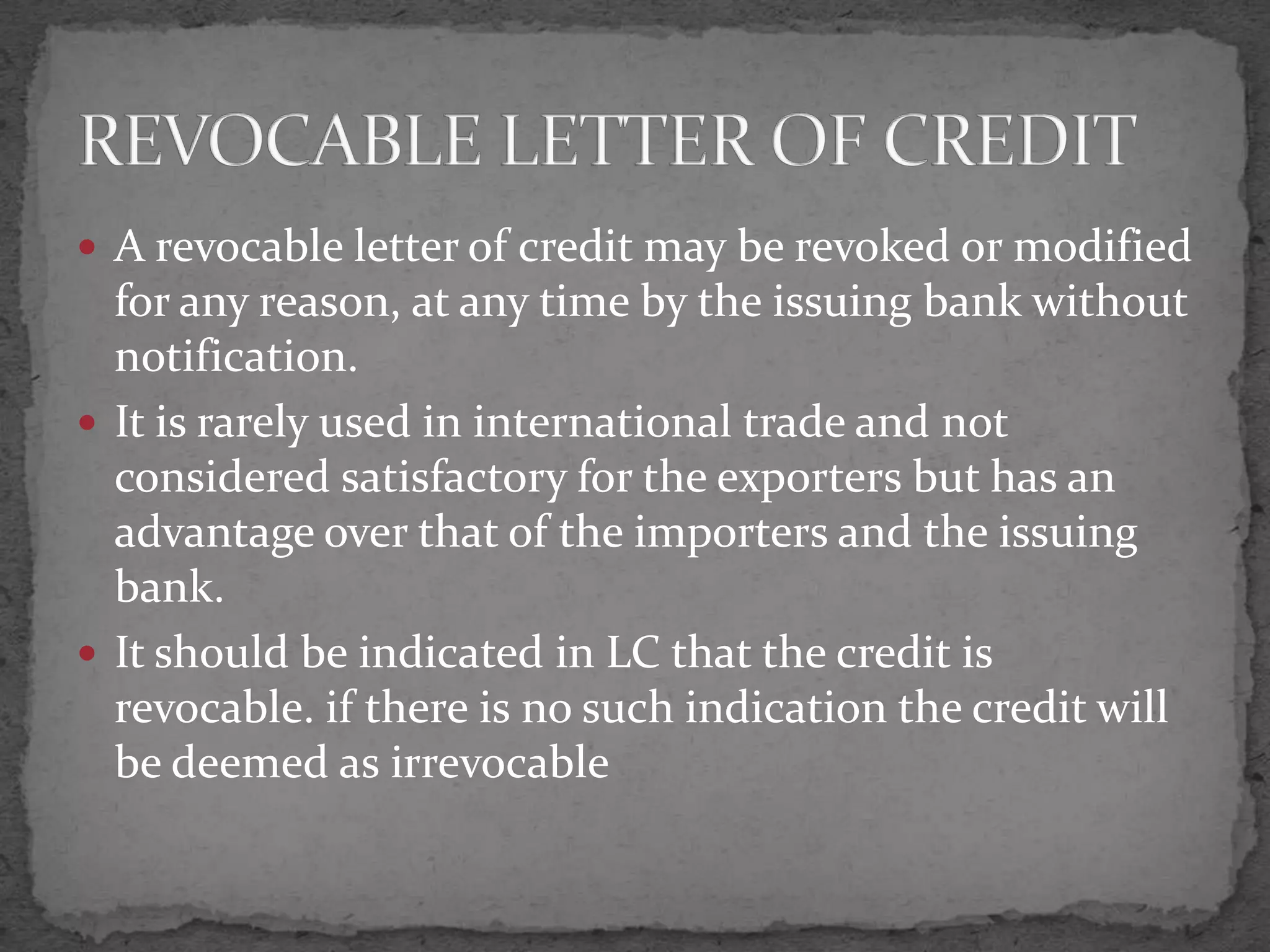  A revocable letter of credit may be revoked or modified
  for any reason, at any time by the issuing bank without
  notification.
 It is rarely used in international trade and not
  considered satisfactory for the exporters but has an
  advantage over that of the importers and the issuing
  bank.
 It should be indicated in LC that the credit is
  revocable. if there is no such indication the credit will
  be deemed as irrevocable
 