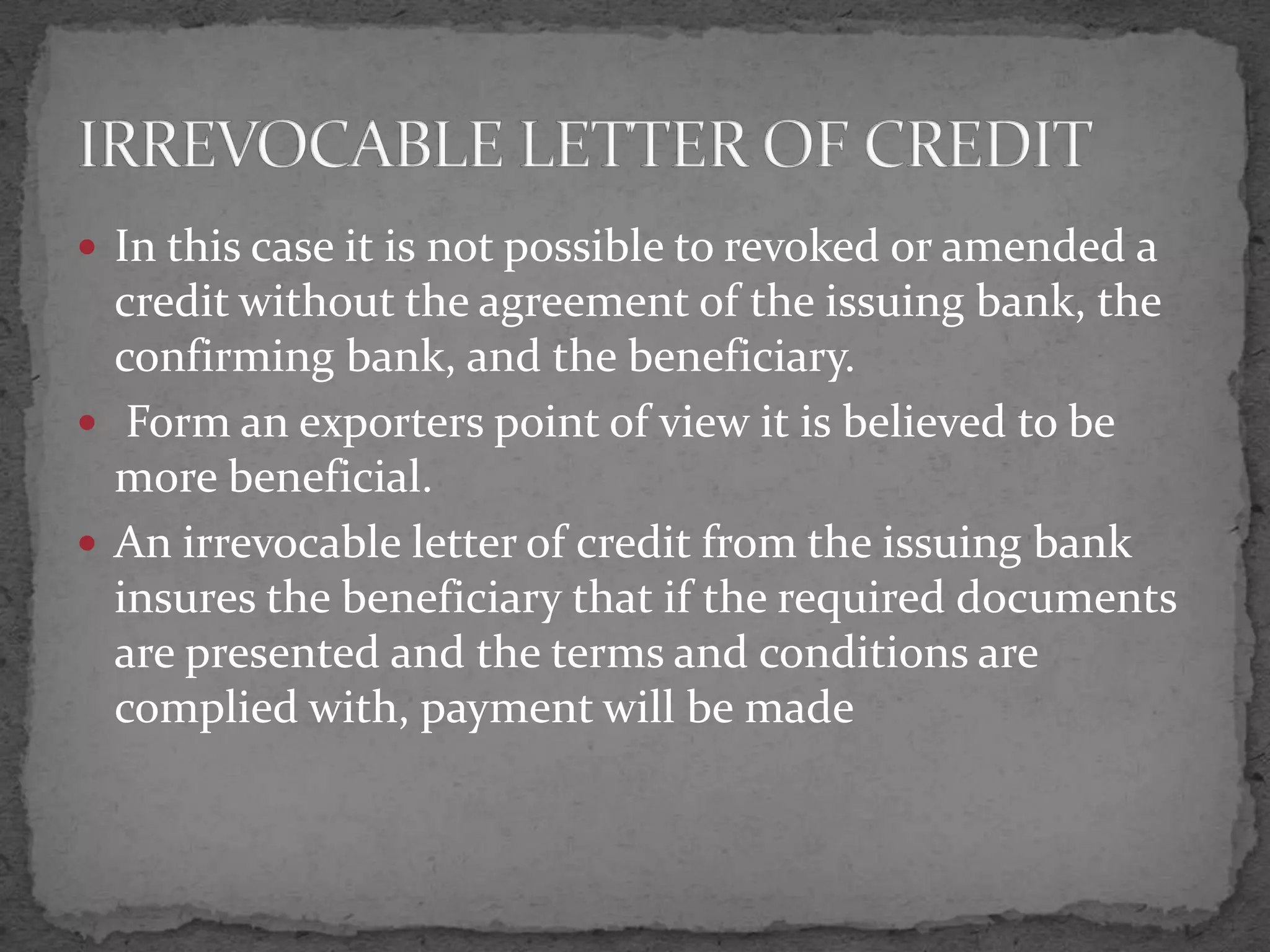 In this case it is not possible to revoked or amended a
  credit without the agreement of the issuing bank, the
  confirming bank, and the beneficiary.
 Form an exporters point of view it is believed to be
  more beneficial.
 An irrevocable letter of credit from the issuing bank
  insures the beneficiary that if the required documents
  are presented and the terms and conditions are
  complied with, payment will be made
 
