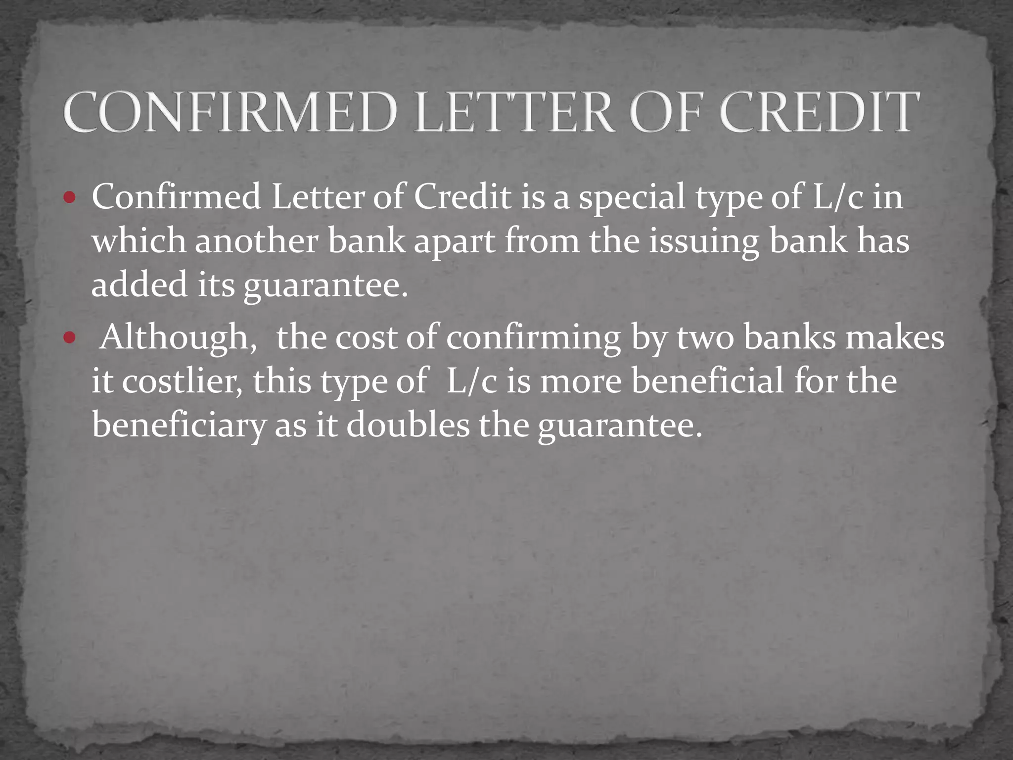  Confirmed Letter of Credit is a special type of L/c in
  which another bank apart from the issuing bank has
  added its guarantee.
 Although, the cost of confirming by two banks makes
  it costlier, this type of L/c is more beneficial for the
  beneficiary as it doubles the guarantee.
 