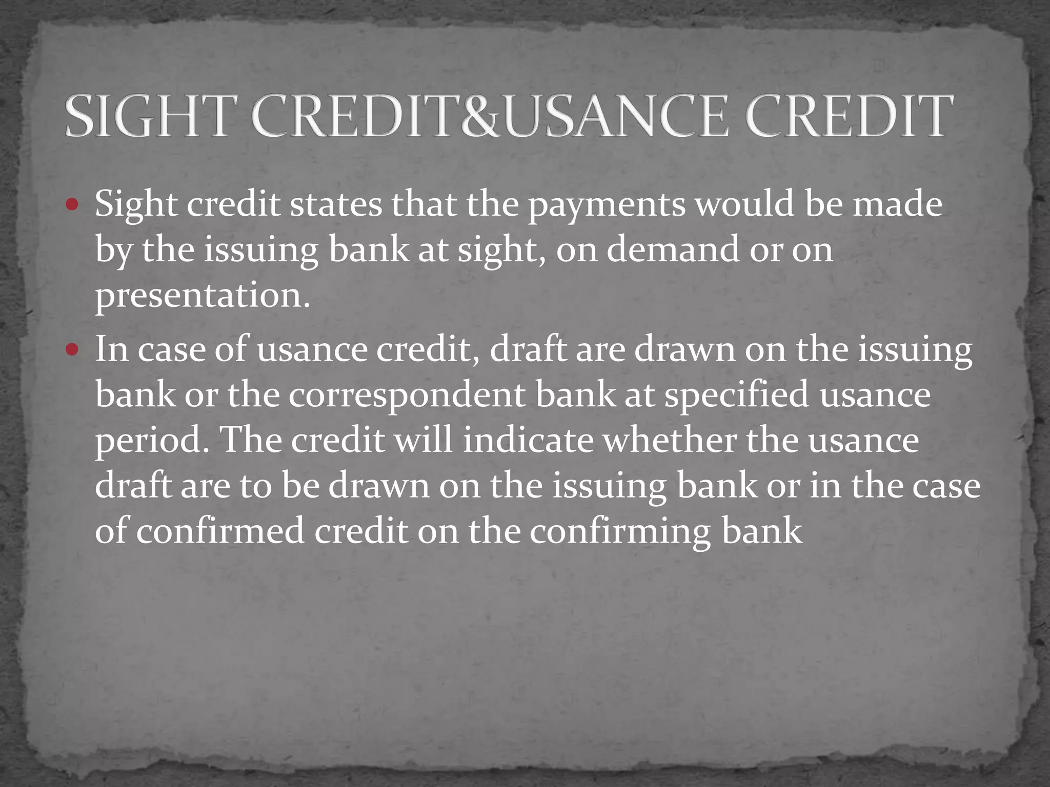  Sight credit states that the payments would be made
  by the issuing bank at sight, on demand or on
  presentation.
 In case of usance credit, draft are drawn on the issuing
  bank or the correspondent bank at specified usance
  period. The credit will indicate whether the usance
  draft are to be drawn on the issuing bank or in the case
  of confirmed credit on the confirming bank
 