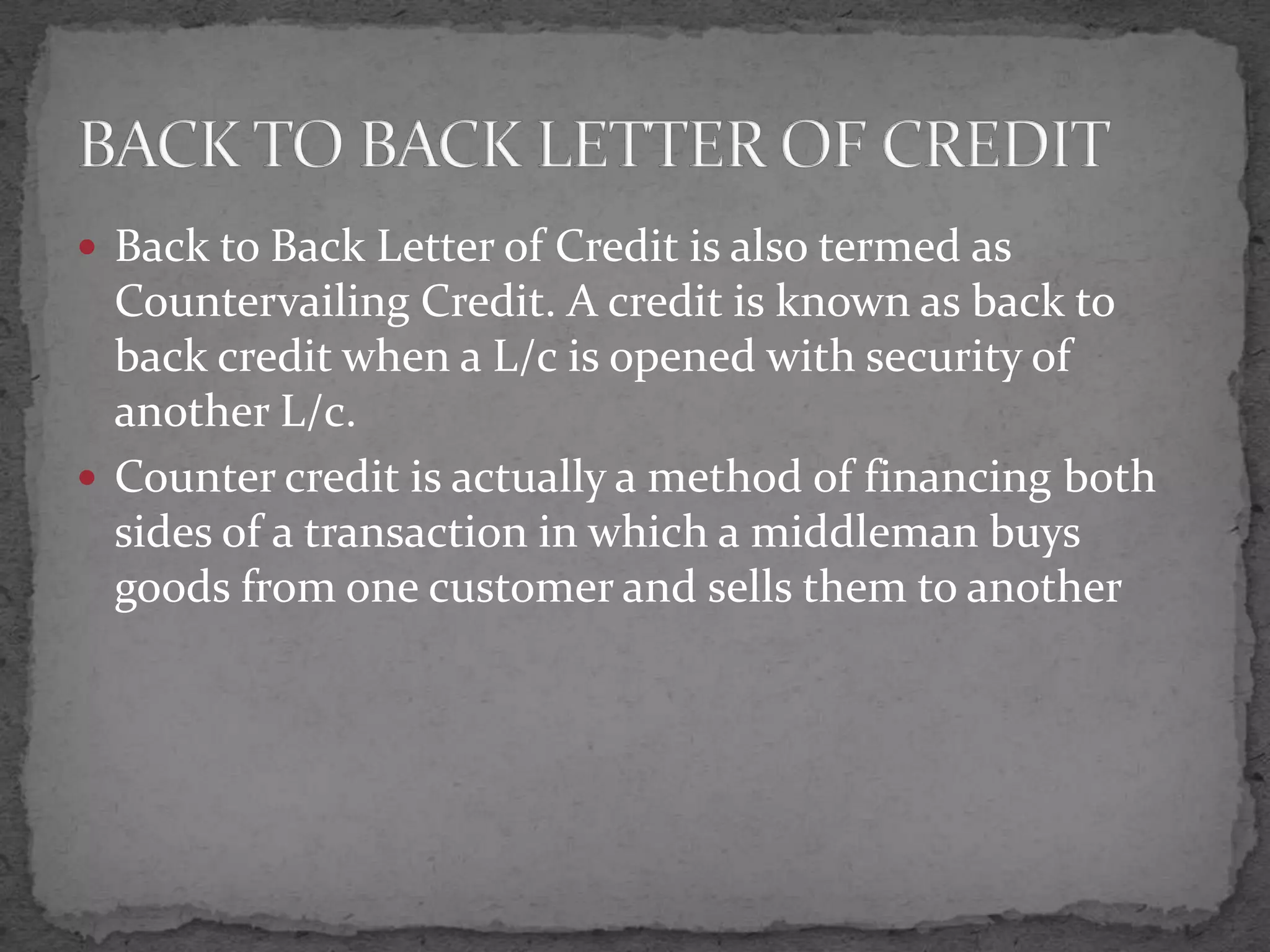  Back to Back Letter of Credit is also termed as
  Countervailing Credit. A credit is known as back to
  back credit when a L/c is opened with security of
  another L/c.
 Counter credit is actually a method of financing both
  sides of a transaction in which a middleman buys
  goods from one customer and sells them to another
 