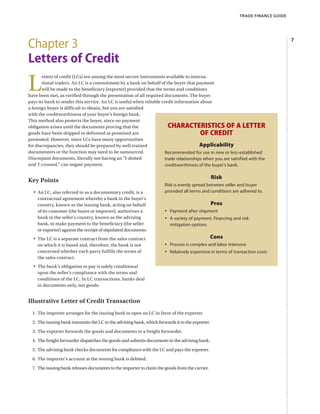 TRADE FINANCE GUIDE
Chapter 3
Letters of Credit
L
etters of credit (LCs) are among the most secure instruments available to interna-
tional traders. An LC is a commitment by a bank on behalf of the buyer that payment
will be made to the beneficiary (exporter) provided that the terms and conditions
have been met, as verified through the presentation of all required documents. The buyer
pays its bank to render this service. An LC is useful when reliable credit information about
a foreign buyer is difficult to obtain, but you are satisfied
with the creditworthiness of your buyer’s foreign bank.
This method also protects the buyer, since no payment
obligation arises until the documents proving that the
goods have been shipped or delivered as promised are
presented. However, since LCs have many opportunities
for discrepancies, they should be prepared by well-trained
documenters or the function may need to be outsourced.
Discrepant documents, literally not having an “I-dotted
and T-crossed,” can negate payment.
Key Points
•	 An LC, also referred to as a documentary credit, is a
contractual agreement whereby a bank in the buyer’s
country, known as the issuing bank, acting on behalf
of its customer (the buyer or importer), authorizes a
bank in the seller’s country, known as the advising
bank, to make payment to the beneficiary (the seller
or exporter) against the receipt of stipulated documents.
•	 The LC is a separate contract from the sales contract
on which it is based and, therefore, the bank is not
concerned whether each party fulfills the terms of
the sales contract.
•	 The bank’s obligation to pay is solely conditional
upon the seller’s compliance with the terms and
conditions of the LC. In LC transactions, banks deal
in documents only, not goods.
Illustrative Letter of Credit Transaction
1.	 The importer arranges for the issuing bank to open an LC in favor of the exporter.
2.	 The issuing bank transmits the LC to the advising bank, which forwards it to the exporter.
3.	 The exporter forwards the goods and documents to a freight forwarder.
4.	 The freight forwarder dispatches the goods and submits documents to the advising bank.
5.	 The advising bank checks documents for compliance with the LC and pays the exporter.
6.	 The importer’s account at the issuing bank is debited.
7.	 The issuing bank releases documents to the importer to claim the goods from the carrier.
Characteristics of a Letter
of Credit
Applicability
Recommended for use in new or less-established
trade relationships when you are satisfied with the
creditworthiness of the buyer’s bank.
Risk
Risk is evenly spread between seller and buyer
provided all terms and conditions are adhered to.
Pros
•	 Payment after shipment
•	 A variety of payment, financing and risk
mitigation options
Cons
•	 Process is complex and labor intensive
•	 Relatively expensive in terms of transaction costs
 
