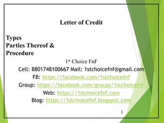 1
Letter of Credit
Types
Parties Thereof &
Procedure
1st Choice FnF
Cell: 8801748100667 Mail: 1stchoicefnf@gmail.com
FB: https://facebook.com/1stchoicefnf
Group: https://facebook.com/groups/1stchoicefnf
Web: https://1stchoicefnf.com
Blog: https://1stchoicefnf.blogspot.com
 