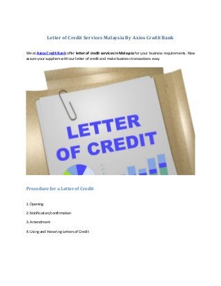 Letter of Credit Services Malaysia By Axios Credit Bank
We at Axios Credit Bank offer letter of credit services in Malaysia for your business requirements. Now
assure your suppliers with our letter of credit and make business transactions easy.
Procedure for a Letter of Credit
1. Opening
2. Notification/confirmation
3. Amendment
4. Using and Honoring Letters of Credit
 