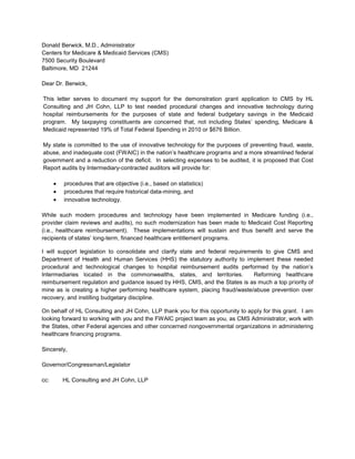 Donald Berwick, M.D., Administrator<br />Centers for Medicare & Medicaid Services (CMS)<br />7500 Security Boulevard<br />Baltimore, MD  21244<br />Dear Dr. Berwick,<br />This letter serves to document my support for the demonstration grant application to CMS by HL Consulting and JH Cohn, LLP to test needed procedural changes and innovative technology during hospital reimbursements for the purposes of state and federal budgetary savings in the Medicaid program.  My taxpaying constituents are concerned that, not including States’ spending, Medicare & Medicaid represented 19% of Total Federal Spending in 2010 or $676 Billion.  <br />My state is committed to the use of innovative technology for the purposes of preventing fraud, waste, abuse, and inadequate cost (FWAIC) in the nation’s healthcare programs and a more streamlined federal government and a reduction of the deficit.  In selecting expenses to be audited, it is proposed that Cost Report audits by Intermediary-contracted auditors will provide for:<br />,[object Object]