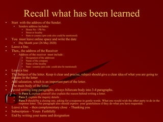 Recall what has been learned
• Start with the address of the Sender.
• Senders address includes:
• House No: / PB No.
• Street or locality
• State or country (pin code also could be mentioned)
• You must leave online space and write the date
• Day Month year (26 May 2020)
• Leave a line.
• Then,, the address of the Receiver
• Address of the receiver must include :
• Designation of the addressee
• Name of the company
• Name of the locality
• State / country (pin code could also be mentioned)
• Leave a line
• The Subject of the letter. Keep it clear and precise, subject should give a clear idea of what you are going to
discuss in the letter
• Add salutation, which is an important part of the letter.
• The main body of the letter.
• Avoid writing long paragraphs, always bifurcate body into 3-4 paragraphs.
• In Para 1, explain yourself also explain the reason behind writing a letter.
• Para 2, explain the inquiry details .
• Para 3 should be a closing one, asking for a response in gentle words. What one would wish the other party to do in the
response letter. This paragraph also should express your gratefulness if they do what you have requested.
• Leave a line - then complementary close - Thanking you
• Subscription – Yours Faithfully
• End by writing your name and designation
 
