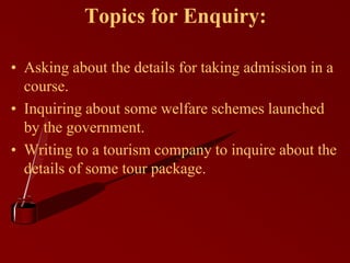 Topics for Enquiry:
• Asking about the details for taking admission in a
course.
• Inquiring about some welfare schemes launched
by the government.
• Writing to a tourism company to inquire about the
details of some tour package.
 