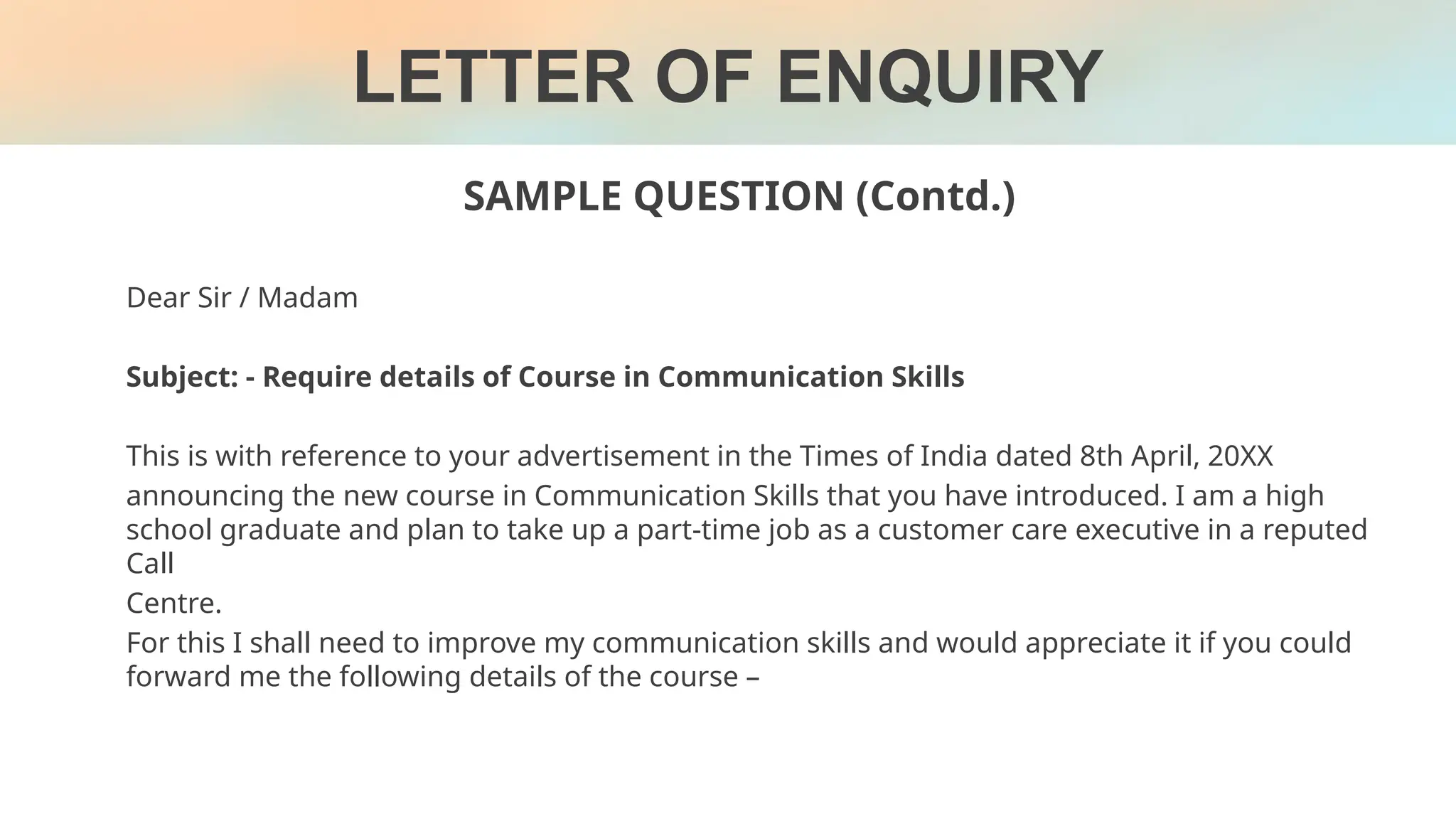 LETTER OF ENQUIRY
SAMPLE QUESTION (Contd.)
Dear Sir / Madam
Subject: - Require details of Course in Communication Skills
This is with reference to your advertisement in the Times of India dated 8th April, 20XX
announcing the new course in Communication Skills that you have introduced. I am a high
school graduate and plan to take up a part-time job as a customer care executive in a reputed
Call
Centre.
For this I shall need to improve my communication skills and would appreciate it if you could
forward me the following details of the course –
 