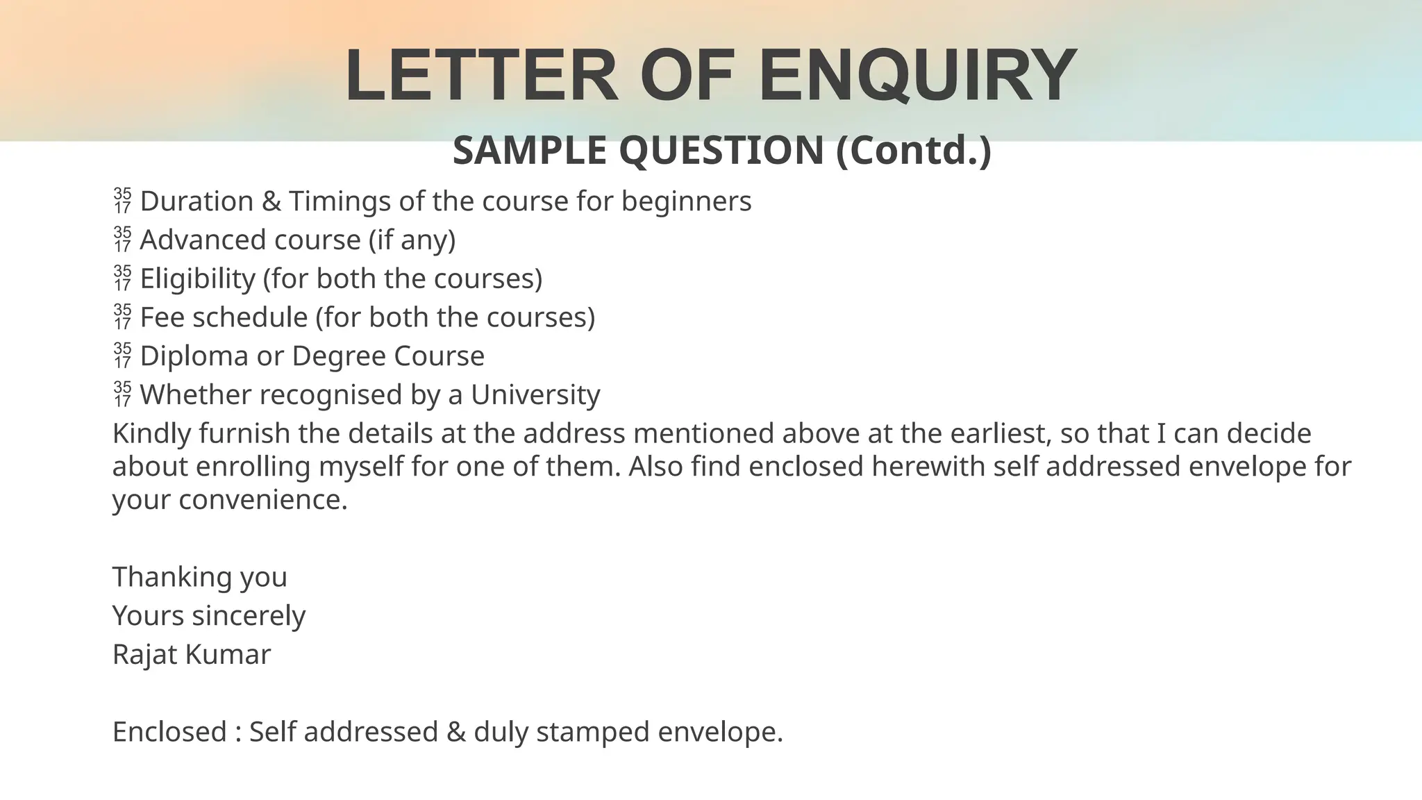 LETTER OF ENQUIRY
SAMPLE QUESTION (Contd.)
 Duration & Timings of the course for beginners
 Advanced course (if any)
 Eligibility (for both the courses)
 Fee schedule (for both the courses)
 Diploma or Degree Course
 Whether recognised by a University
Kindly furnish the details at the address mentioned above at the earliest, so that I can decide
about enrolling myself for one of them. Also find enclosed herewith self addressed envelope for
your convenience.
Thanking you
Yours sincerely
Rajat Kumar
Enclosed : Self addressed & duly stamped envelope.
 