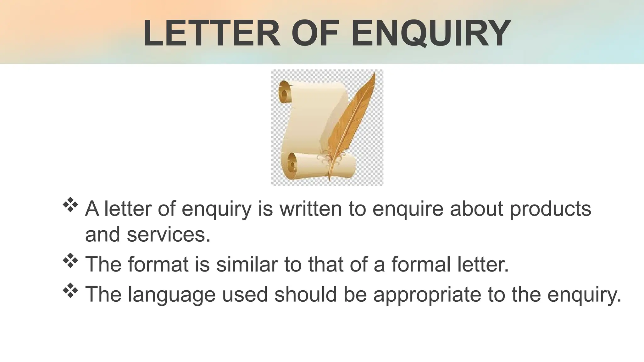  A letter of enquiry is written to enquire about products
and services.
 The format is similar to that of a formal letter.
 The language used should be appropriate to the enquiry.
LETTER OF ENQUIRY
 