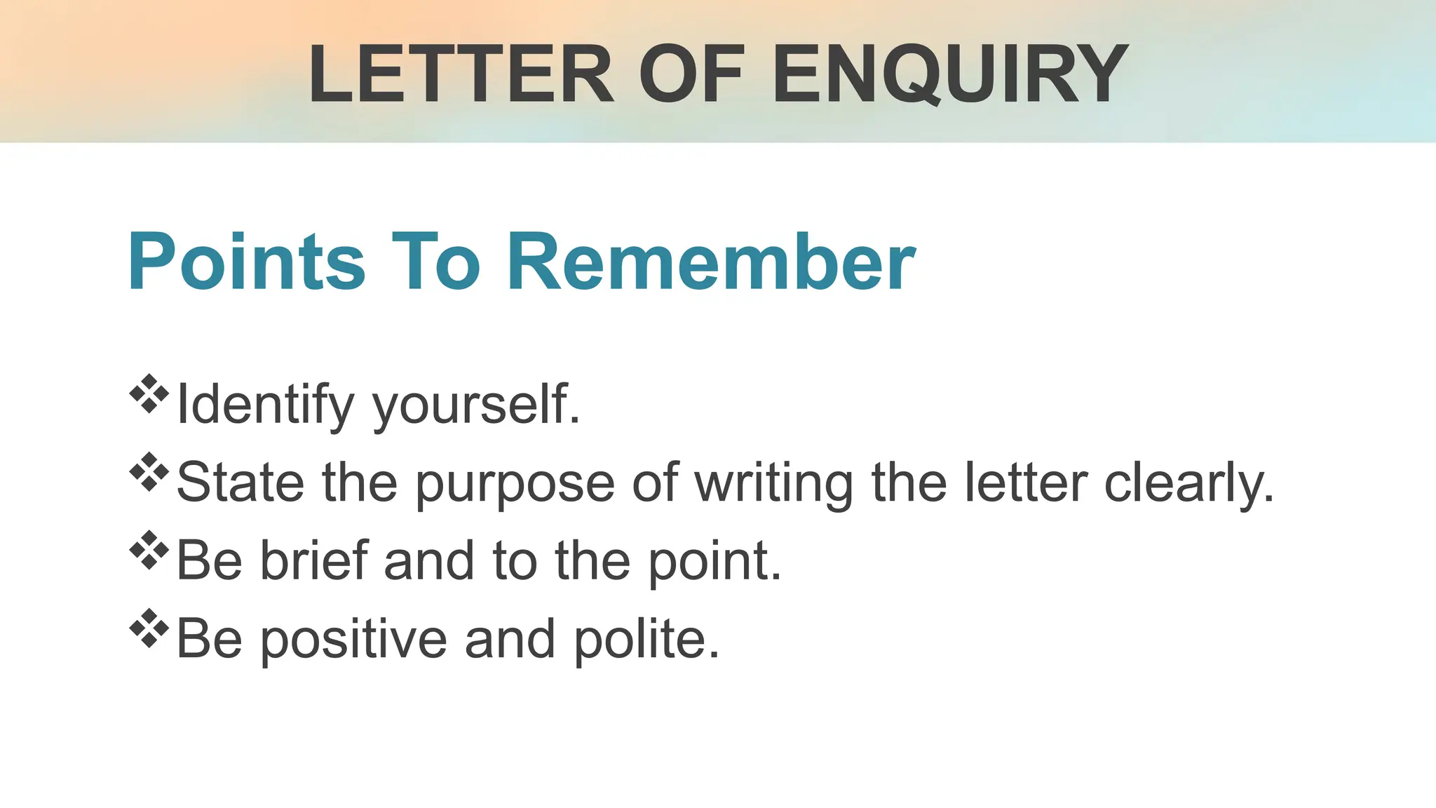 Points To Remember
Identify yourself.
State the purpose of writing the letter clearly.
Be brief and to the point.
Be positive and polite.
LETTER OF ENQUIRY
 