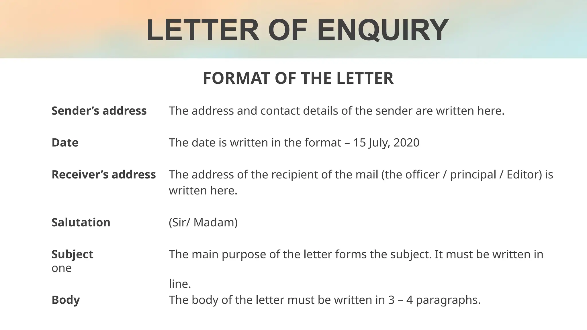 FORMAT OF THE LETTER
Sender’s address The address and contact details of the sender are written here.
Date The date is written in the format – 15 July, 2020
Receiver’s address The address of the recipient of the mail (the officer / principal / Editor) is
written here.
Salutation (Sir/ Madam)
Subject The main purpose of the letter forms the subject. It must be written in
one
line.
Body The body of the letter must be written in 3 – 4 paragraphs.
LETTER OF ENQUIRY
 