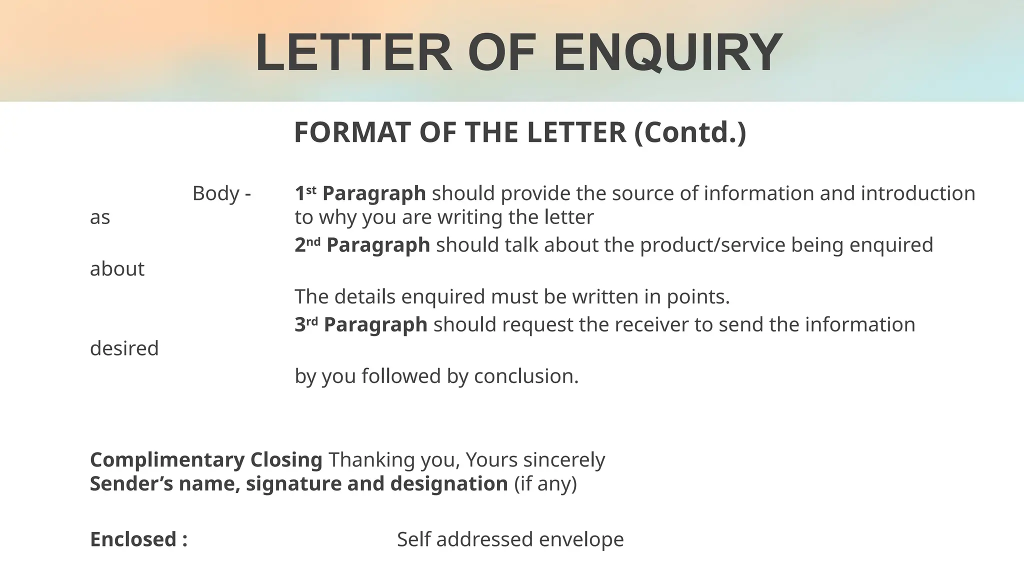 FORMAT OF THE LETTER (Contd.)
LETTER OF ENQUIRY
Body - 1st
Paragraph should provide the source of information and introduction
as to why you are writing the letter
2nd
Paragraph should talk about the product/service being enquired
about
The details enquired must be written in points.
3rd
Paragraph should request the receiver to send the information
desired
by you followed by conclusion.
Complimentary Closing Thanking you, Yours sincerely
Sender’s name, signature and designation (if any)
Enclosed : Self addressed envelope
 