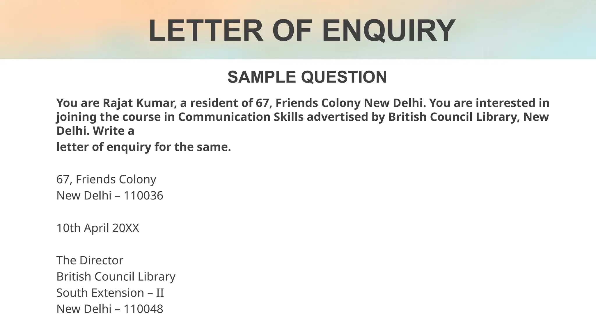 SAMPLE QUESTION
LETTER OF ENQUIRY
You are Rajat Kumar, a resident of 67, Friends Colony New Delhi. You are interested in
joining the course in Communication Skills advertised by British Council Library, New
Delhi. Write a
letter of enquiry for the same.
67, Friends Colony
New Delhi – 110036
10th April 20XX
The Director
British Council Library
South Extension – II
New Delhi – 110048
 