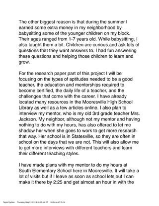 The other biggest reason is that during the summer I
earned some extra money in my neighborhood by
babysitting some of the younger children on my block.
Their ages ranged from 1-7 years old. While babysitting, I
also taught them a bit. Children are curious and ask lots of
questions that they want answers to. I had fun answering
these questions and helping those children to learn and
grow.
For the research paper part of this project I will be
focusing on the types of aptitudes needed to be a good
teacher, the education and mentorships required to
become certiﬁed, the daily life of a teacher, and the
challenges that come with the career. I have already
located many resources in the Mooresville High School
Library as well as a few articles online. I also plan to
interview my mentor, who is my old 3rd grade teacher Mrs.
Jackson. My neighbor, although not my mentor and having
nothing to do with my hours, has also offered to let me
shadow her when she goes to work to get more research
that way. Her school is in Statesville, so they are often in
school on the days that we are not. This will also allow me
to get more interviews with different teachers and learn
their different teaching styles.
I have made plans with my mentor to do my hours at
South Elementary School here in Mooresville. It will take a
lot of visits but if I leave as soon as school lets out I can
make it there by 2:25 and get almost an hour in with the
Taylor Dyches Thursday, May 2, 2013 8:45:00 AM ET 04:0c:ce:d7:7b:14
 