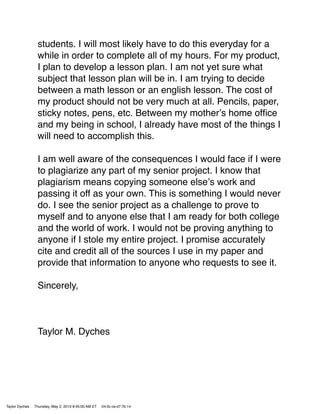 students. I will most likely have to do this everyday for a
while in order to complete all of my hours. For my product,
I plan to develop a lesson plan. I am not yet sure what
subject that lesson plan will be in. I am trying to decide
between a math lesson or an english lesson. The cost of
my product should not be very much at all. Pencils, paper,
sticky notes, pens, etc. Between my motherʼs home ofﬁce
and my being in school, I already have most of the things I
will need to accomplish this.
I am well aware of the consequences I would face if I were
to plagiarize any part of my senior project. I know that
plagiarism means copying someone elseʼs work and
passing it off as your own. This is something I would never
do. I see the senior project as a challenge to prove to
myself and to anyone else that I am ready for both college
and the world of work. I would not be proving anything to
anyone if I stole my entire project. I promise accurately
cite and credit all of the sources I use in my paper and
provide that information to anyone who requests to see it.
Sincerely,
Taylor M. Dyches
Taylor Dyches Thursday, May 2, 2013 8:45:00 AM ET 04:0c:ce:d7:7b:14
 
