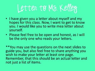 Letter to Ms. Kelley
• I have given you a letter about myself and my
hopes for this class. Now, I want to get to know
you. I would like you to write mea letter about
yourself.
• Please feel free to be open and honest, as I will
be the only one who reads your letters.
**You may use the questions on the next slides to
guide you, but also feel free to share anything you
wish to make your letter at least one page.
Remember, that this should be an actual letter and
not just a list of items.
 
