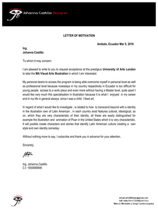 LETTER OF MOTIVATION
Ambato, Ecuador Mar 5, 2016
Ing.
Johanna Castillo
To whom it may concern:
I am pleased to write to you to request acceptance at the prestigius University of Arts London
to take the MA Visual Arts Illustration in which I am interested.
My personal desire to access the program is being able overcome myself in personal level as well
as professional level because nowadays in my country respectively in Ecuador is too difficult for
young people access to a work place and even more without having a Master level, quite apart I
would like very much this specialisation in illustration because it is what I enjoyed in my career
and in my life in general always ,since I was a chlid I liked art.
In regard of what I would like to investigate , is related to how to transcend beyond with a identity
in the illustration own of Latin American , in each country exist features cultural, ideological, so
on, which they are very characteristic of their identity, all these are easily distinguished for
example the illustration and animation of Pixar in the United States which it is very characteristic.
It will posible create characters and stories that identify Latin American culture creating a own
style and own identity someday.
Without nothing more to say, I subscribe and thank you in advance for your attention.
Sincerely,
Ing. Johanna Castillo
C.I: 1600689846
	
	
 