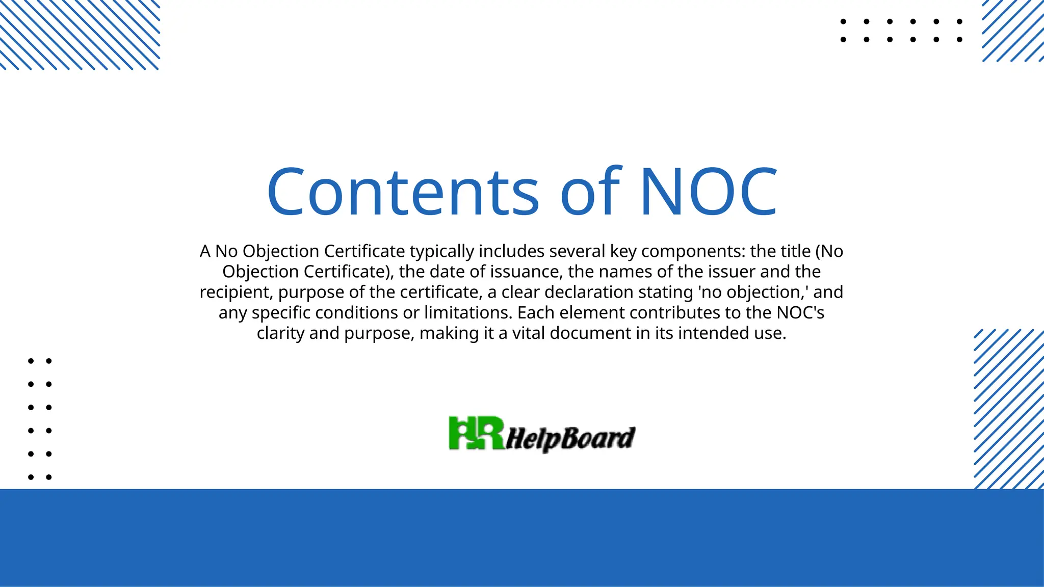 A No Objection Certificate typically includes several key components: the title (No
Objection Certificate), the date of issuance, the names of the issuer and the
recipient, purpose of the certificate, a clear declaration stating 'no objection,' and
any specific conditions or limitations. Each element contributes to the NOC's
clarity and purpose, making it a vital document in its intended use.
Contents of NOC
 