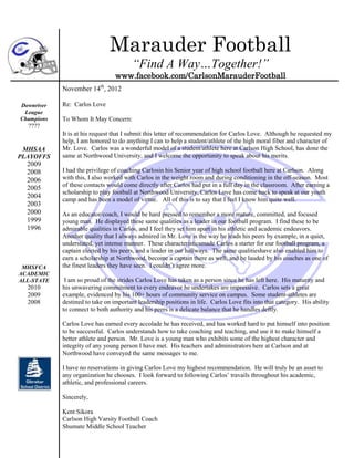 Marauder Football
                                        “Find A Way…Together!”
                                 www.facebook.com/CarlsonMarauderFootball
            November 14th, 2012

Downriver   Re: Carlos Love
 League
Champions   To Whom It May Concern:
  ????
            It is at his request that I submit this letter of recommendation for Carlos Love. Although he requested my
            help, I am honored to do anything I can to help a student/athlete of the high moral fiber and character of
 MHSAA      Mr. Love. Carlos was a wonderful model of a student/athlete here at Carlson High School, has done the
PLAYOFFS    same at Northwood University, and I welcome the opportunity to speak about his merits.
  2009
  2008      I had the privilege of coaching Carlosin his Senior year of high school football here at Carlson. Along
  2006      with this, I also worked with Carlos in the weight room and during conditioning in the off-season. Most
            of these contacts would come directly after Carlos had put in a full day in the classroom. After earning a
  2005
            scholarship to play football at Northwood University, Carlos Love has come back to speak at our youth
  2004      camp and has been a model of virtue. All of this is to say that I feel I know him quite well.
  2003
  2000      As an educator/coach, I would be hard pressed to remember a more mature, committed, and focused
  1999      young man. He displayed these same qualities as a leader in our football program. I find these to be
  1996      admirable qualities in Carlos, and I feel they set him apart in his athletic and academic endeavors.
            Another quality that I always admired in Mr. Love is the way he leads his peers by example, in a quiet,
            understated, yet intense manner. These characteristicsmade Carlos a starter for our football program, a
            captain elected by his peers, and a leader in our hallways. The same qualitieshave also enabled him to
            earn a scholarship at Northwood, become a captain there as well, and be lauded by his coaches as one of
 MHSFCA     the finest leaders they have seen. I couldn’t agree more.
ACADEMIC
ALL-STATE    I am so proud of the strides Carlos Love has taken as a person since he has left here. His maturity and
  2010      his unwavering commitment to every endeavor he undertakes are impressive. Carlos sets a great
  2009      example, evidenced by his 100+ hours of community service on campus. Some student-athletes are
  2008      destined to take on important leadership positions in life. Carlos Love fits into that category. His ability
            to connect to both authority and his peers is a delicate balance that he handles deftly.

            Carlos Love has earned every accolade he has received, and has worked hard to put himself into position
            to be successful. Carlos understands how to take coaching and teaching, and use it to make himself a
            better athlete and person. Mr. Love is a young man who exhibits some of the highest character and
            integrity of any young person I have met. His teachers and administrators here at Carlson and at
            Northwood have conveyed the same messages to me.

            I have no reservations in giving Carlos Love my highest recommendation. He will truly be an asset to
            any organization he chooses. I look forward to following Carlos’ travails throughout his academic,
            athletic, and professional careers.

            Sincerely,

            Kent Sikora
            Carlson High Varsity Football Coach
            Shumate Middle School Teacher
 
