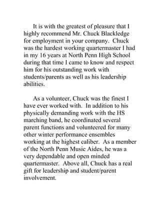 It is with the greatest of pleasure that I
highly recommend Mr. Chuck Blackledge
for employment in your company. Chuck
was the hardest working quartermaster I had
in my 16 years at North Penn High School
during that time I came to know and respect
him for his outstanding work with
students/parents as well as his leadership
abilities.

    As a volunteer, Chuck was the finest I
have ever worked with. In addition to his
physically demanding work with the HS
marching band, he coordinated several
parent functions and volunteered for many
other winter performance ensembles
working at the highest caliber. As a member
of the North Penn Music Aides, he was a
very dependable and open minded
quartermaster. Above all, Chuck has a real
gift for leadership and student/parent
involvement.
 