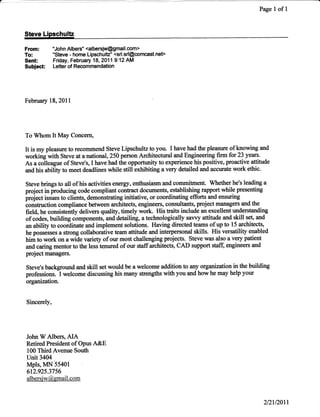 Page   I   ofl



From: "John Albers" <albersiw@gmail.com>
To:'Steve-homeLipschulE'<srl.srl@comcast.nef>
Sent Friday, February 18, 2011 9:12 AM
Subiect      Letter of Recommendation




February   18,20ll




To Whom It May Concem,

It is my pleasure to recommend Steve Lipschultz to you. I have had the pleasxre of knowing and
working with Steve at a national, 250 person Architectural and Engineering firm for 23 yeax!.
As a colleague of Steve's,I have had the opportunity to experience his positive, proactive {titude
and his ubility to meet deadlines while still exhibiting a very detailed and accurate work ethic.

Steve brings to all of his activities energy, enthusiasm and commitment. Whether he's leading a
project in producing code compliant contact documents, establishing rapport while presenting
iftoj"ct issues to clients, demonstrating initiative, or coordinating efforts and ensrning
construction compliance between architects, engineers, consultants, project managersand the
field, he consistently deliven quality, timely work. His traits include an excellent understanding
of codes, building componeots, and detailing, a technologically sawy affitude and skill set, and
an ability to coordinate and implement solutions. Having directed teams of up to 15 architects,
he possesses a strong collaborative team attitude and interpersonal skills. His versatility enabled
t im to work on a wide variety of our most challenging projects. Steve was also a very patien!
and caring mentorto the less tenured of ou staffarchitectso CAD support staff, engineers and
project numagers.

Steve's background and skill set would be a welcome addition to any organization in the building
              I
professions. welcome discussing his many strengths with you and how he may help your
organization.


Sincerely,




John W Albers, AIA
Retired President of Opus    A&E
100 Third Avenue South
unit 3404
Mpls, MN 55401
612.925.3756
albersj -*'@. gmail. c om



                                                                                                 2t2t/20t1
 