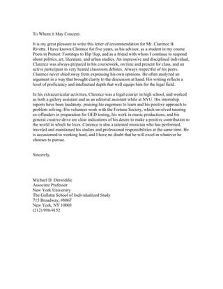 To Whom it May Concern:

It is my great pleasure to write this letter of recommendation for Mr. Clarence B.
Rivette. I have known Clarence for five years, as his advisor, as a student in my course
Poets in Protest: Footsteps to Hip Hop, and as a friend with whom I continue to respond
about politics, art, literature, and urban studies. An impressive and disciplined individual,
Clarence was always prepared in his coursework, on time and present for class, and an
active participant in very heated classroom debates. Always respectful of his peers,
Clarence never shied away from expressing his own opinions. He often analyzed an
argument in a way that brought clarity to the discussion at hand. His writing reflects a
level of proficiency and intellectual depth that well equips him for the legal field.

In his extracurricular activities, Clarence was a legal courier in high school, and worked
as both a gallery assistant and as an editorial assistant while at NYU. His internship
reports have been laudatory, praising his eagerness to learn and his positive approach to
problem solving. His volunteer work with the Fortune Society, which involved tutoring
ex-offenders in preparation for GED testing, his work in music productions, and his
general creative drive are clear indications of his desire to make a positive contribution to
the world in which he lives. Clarence is also a talented musician who has performed,
traveled and maintained his studies and professional responsibilities at the same time. He
is accustomed to working hard, and I have no doubt that he will excel in whatever he
chooses to pursue.


Sincerely,




Michael D. Dinwiddie
Associate Professor
New York University
The Gallatin School of Individualized Study
715 Broadway, #806F
New York, NY 10003
(212) 998-9152
 