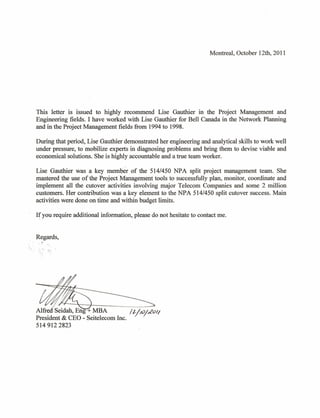 Montreal, October 12th, 2011




This letter is issued to highly recommend Lise Gauthier in the Project Management and
Engineering fields. I have worked with Lise Gauthier for Bell Canada in the Network Planning
and in the Project Management fields from 1994 to 1998.

During that period, Lise Gauthier demonstrated her engineering and analytical skills to work well
under pressure, to mobilize experts in diagnosing problems and bring them to devise viable and
economical solutions. She is highly accountable and a true team worker.

Lise Gauthier was a key member of the 514/450 NPA split project management team. She
mastered the use of the Project Management tools to successfully plan, monitor, coordinate and
implement all the cutover activities involving major Telecom Companies and some 2 million
customers. Her contribution was a key element to the NPA 514/450 split cutover success. Main
activities were done on time and within budget limits.

If you require additional information, please do not hesitate to contact me.


Regards,
  -.:'




         ~'

Alfred: Seidah, Eng + MBA         !
                                    --
                                   2-/10/£011
President & CEO - Seitelecom Inc.
5149122823
 