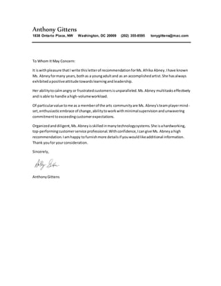 Anthony Gittens
1838 Ontario Place, NW Washington, DC 20009 (202) 355-8595 tonygittens@mac.com
To Whom It May Concern:
It iswithpleasure thatI write thisletterof recommendationforMs.Afrika Abney.Ihave known
Ms. Abneyformany years,bothas a youngadultand as an accomplishedartist.She hasalways
exhibitedapositiveattitude towardslearningandleadership.
Her abilitytocalmangry or frustratedcustomersisunparalleled.Ms.Abney multitaskseffectively
and isable to handle ahigh-volumeworkload.
Of particularvalue tome as a memberof the arts communityare Ms. Abney'steamplayermind-
set,enthusiasticembrace of change,abilitytoworkwithminimalsupervisionandunwavering
commitmenttoexceedingcustomerexpectations.
Organizedanddiligent,Ms.Abneyisskilledinmanytechnologysystems.She isahardworking,
top-performingcustomerservice professional.Withconfidence,Icangive Ms. Abneya high
recommendation.Iamhappy tofurnishmore detailsif youwouldlikeadditional information.
Thank youfor yourconsideration.
Sincerely,
AnthonyGittens
 