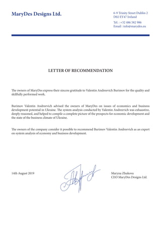 LETTER OF RECOMMENDATION
The owners of MaryDes express their sincere gratitude to Valentin Andreevich Burimov for the quality and
skillfully performed work.
Burimov Valentin Andreevich advised the owners of MaryDes on issues of economics and business
development potential in Ukraine. The system analysis conducted by Valentin Andreevich was exhaustive,
deeply reasoned, and helped to compile a complete picture of the prospects for economic development and
the state of the business climate of Ukraine.
The owners of the company consider it possible to recommend Burimov Valentin Andreevich as an expert
on system analysis of economy and business development.
Maryna Zhukova
CEO MaryDes Designs Ltd.
14th August 2019
6-9 Trinity Street Dublin 2
D02 EY47 Ireland
MaryDes Designs Ltd.
Tel. : +32 486 582 986
Email : info@marydes.eu
 