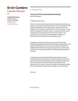  
 
 
Ervin Cordero 
Founder/Director 
ㅡ 
Traklife Media Group 
1400 N. Pass Ave. 
Burbank, CA91505 
310.910.2586 
ervin@traklife.com 
 
17 FEBRUARY 2021 
THIS IS A LETTER OF RECOMMENDATION FOR: 
Hannah Gershowitz 
To Whom It May Concern, 
Hannah is a team member that goes above and beyond expectations and 
strives to do her best at anything she sets out to do. The passion for what 
she does is evident in her work and presence. She also has a strong 
hunger to learn and grow as a professional in the music industry. I would 
also like to emphasize her ability to work in a team environment as well 
as being open and approachable to the rest of the company. Her 
openness to share her findings and knowledge as she grows as a 
professional also makes those around her better as well.   
 
Though her work situation with the company was strictly remote, 
Hannah still engaged herself well with our company and its members and 
applied herself anywhere she could. Her organization allowed her to 
facilitate staff members and prioritize tasks to produce an online artist 
showcase on a bi-weekly basis while also handling marketing efforts for 
the show. 
 
I’ve had the pleasure of working with Hannah in projects involving 
marketing and content producing to community/artist outreach. She is 
one to take initiative to get things done with very little supervision and 
doesn’t shy away from sharing her opinion and thoughts for the 
betterment of the company. Hannah is a highly recommended candidate 
for anyone looking for a motivated team player in the music industry. 
 
Sincerely, 
 
 
 
 
Ervin Cordero  
 