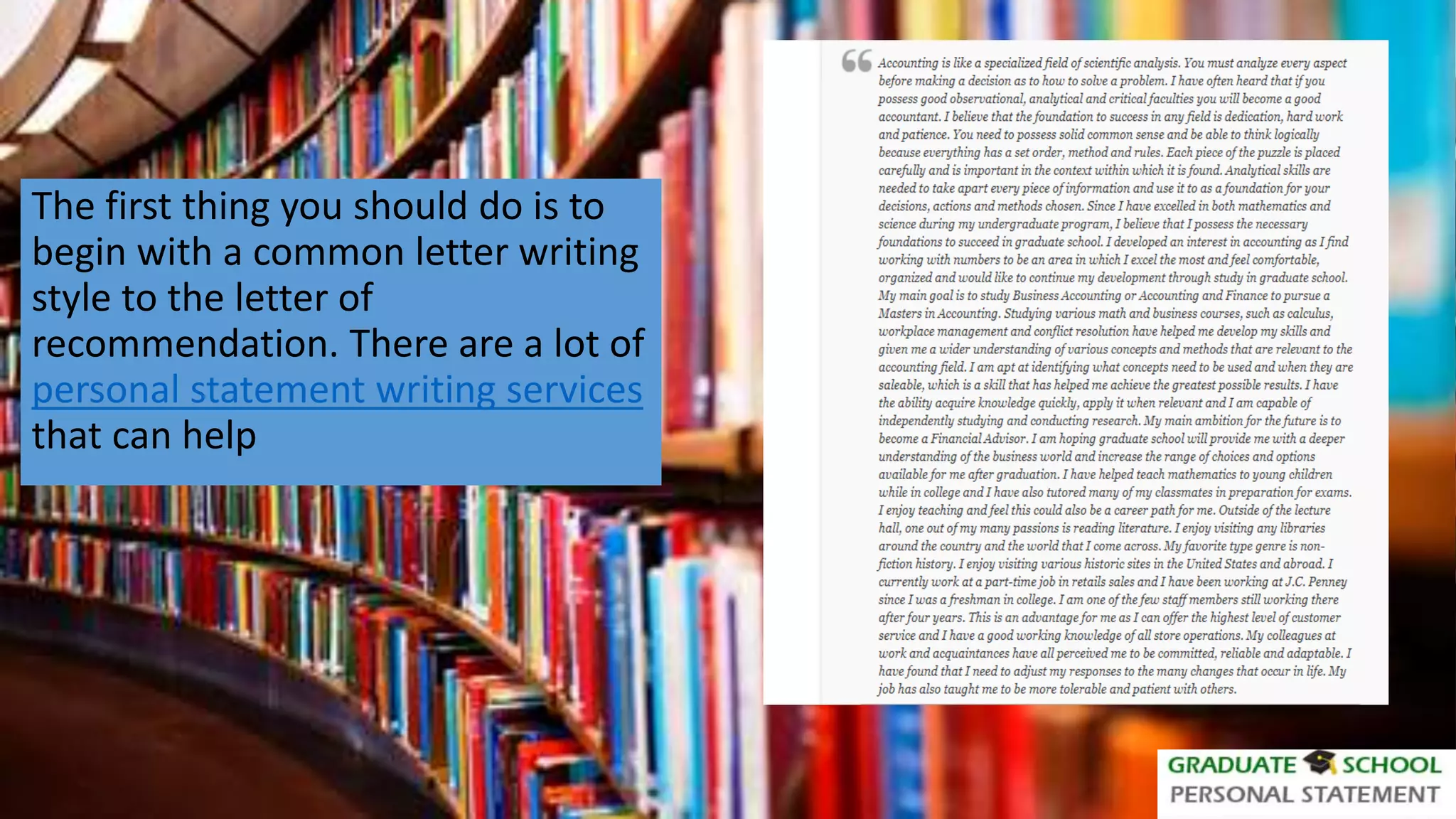 The first thing you should do is to
begin with a common letter writing
style to the letter of
recommendation. There are a lot of
personal statement writing services
that can help
 