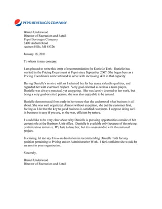 Brandi Underwood
Director of Recreation and Retail
Pepsi Beverages Company
3400 Auburn Road
Auburn Hills, MI 48326

January 18, 2011

To whom it may concern:

I am pleased to write this letter of recommendation for Danielle Toth. Danielle has
worked in the Pricing Department at Pepsi since September 2007. She began here as a
Pricing Coordinator and continued to serve with increasing skill in that capacity.

During Danielle's service with us I admired her for her many valuable qualities, and
regarded her with evermore respect. Very goal oriented as well as a team player,
Danielle was always punctual, yet easygoing. She was keenly devoted to her work, but
being a very goal-oriented person, she was also enjoyable to be around.

Danielle demonstrated from early in her tenure that she understood what business is all
about. She was well organized. Almost without exception, she put the customer first,
feeling as I do that the key to good business is satisfied customers. I suppose doing well
in business is easy if you are, as she was, efficient by nature.

I would like to be very clear about why Danielle is pursuing opportunities outside of her
current role at the Business Unit office. Danielle is available only because of the pricing
centralization initiative. We hate to lose her, but it is unavoidable with this national
project.

In closing, let me say I have no hesitation in recommending Danielle Toth for any
position pertaining to Pricing and/or Administrative Work. I feel confident she would be
an asset to your organization.

Sincerely,

Brandi Underwood
Director of Recreation and Retail
 