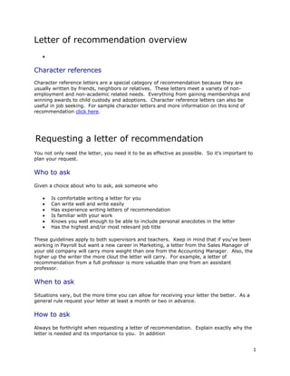 Letter of recommendation overview


Character references
Character reference letters are a special category of recommendation because they are
usually written by friends, neighbors or relatives. These letters meet a variety of non-
employment and non-academic related needs. Everything from gaining memberships and
winning awards to child custody and adoptions. Character reference letters can also be
useful in job seeking. For sample character letters and more information on this kind of
recommendation click here.




Requesting a letter of recommendation
You not only need the letter, you need it to be as effective as possible. So it's important to
plan your request.

Who to ask
Given a choice about who to ask, ask someone who

       Is comfortable writing a letter for you
       Can write well and write easily
       Has experience writing letters of recommendation
       Is familiar with your work
       Knows you well enough to be able to include personal anecdotes in the letter
       Has the highest and/or most relevant job title

These guidelines apply to both supervisors and teachers. Keep in mind that if you've been
working in Payroll but want a new career in Marketing, a letter from the Sales Manager of
your old company will carry more weight than one from the Accounting Manager. Also, the
higher up the writer the more clout the letter will carry. For example, a letter of
recommendation from a full professor is more valuable than one from an assistant
professor.

When to ask

Situations vary, but the more time you can allow for receiving your letter the better. As a
general rule request your letter at least a month or two in advance.

How to ask
Always be forthright when requesting a letter of recommendation. Explain exactly why the
letter is needed and its importance to you. In addition


                                                                                                 1
 