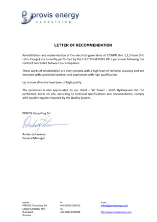 LETTER OF RECOMMENDATION

Rehabilitation and modernisation of the electrical generators of 170MW Unit 1,2,3 from CHE
Lotru Ciunget are currently performed by the ELECTRO-SERVICE RB’ s personnel following the
contract concluded between our companies.

These works of rehabilitation are very complex with a high level of technical accuracy and are
executed with specialised workers and supervisors with high qualification.

Up to now all works have been of high quality.

The personnel is also appreciated by our client – VG Power - Voith Hydropower for the
performed works on site, according to technical specifications and documentation, comply
with quality requests imposed by the Quality System.



PROVIS Consulting Srl




Anders Johansson
General Manager




Address                     Tel                             E-mail
PROVIS Consulting Srl       +40-(0)724-264522               office@provisenergy.com
Lascar Cartargiu 19A        Fax
Bucharest                   +40-(0)21-2333322               http://www.provisenergy.com
Romania
 