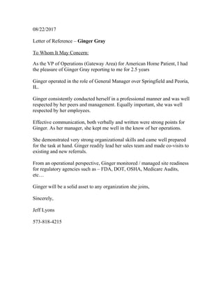 08/22/2017
Letter of Reference – Ginger Gray
To Whom It May Concern:
As the VP of Operations (Gateway Area) for American Home Patient, I had
the pleasure of Ginger Gray reporting to me for 2.5 years
Ginger operated in the role of General Manager over Springfield and Peoria,
IL.
Ginger consistently conducted herself in a professional manner and was well
respected by her peers and management. Equally important, she was well
respected by her employees.
Effective communication, both verbally and written were strong points for
Ginger. As her manager, she kept me well in the know of her operations.
She demonstrated very strong organizational skills and came well prepared
for the task at hand. Ginger readily lead her sales team and made co-visits to
existing and new referrals.
From an operational perspective, Ginger monitored / managed site readiness
for regulatory agencies such as – FDA, DOT, OSHA, Medicare Audits,
etc…
Ginger will be a solid asset to any organization she joins,
Sincerely,
Jeff Lyons
573-818-4215
 