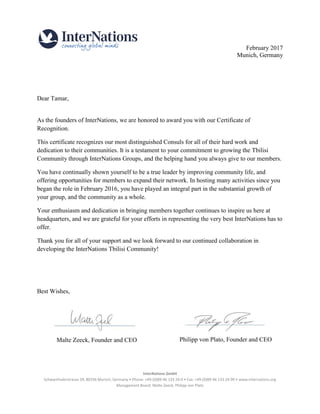 InterNations GmbH
Schwanthalerstrasse 39, 80336 Munich, Germany • Phone: +49-(0)89-46 133 24-0 • Fax: +49-(0)89-46 133 24-99 • www.internations.org
Management Board: Malte Zeeck, Philipp von Plato
February 2017
Munich, Germany
Dear Tamar,
As the founders of InterNations, we are honored to award you with our Certificate of
Recognition.
This certificate recognizes our most distinguished Consuls for all of their hard work and
dedication to their communities. It is a testament to your commitment to growing the Tbilisi
Community through InterNations Groups, and the helping hand you always give to our members.
You have continually shown yourself to be a true leader by improving community life, and
offering opportunities for members to expand their network. In hosting many activities since you
began the role in February 2016, you have played an integral part in the substantial growth of
your group, and the community as a whole.
Your enthusiasm and dedication in bringing members together continues to inspire us here at
headquarters, and we are grateful for your efforts in representing the very best InterNations has to
offer.
Thank you for all of your support and we look forward to our continued collaboration in
developing the InterNations Tbilisi Community!
Best Wishes,
Malte Zeeck, Founder and CEO Philipp von Plato, Founder and CEO
 