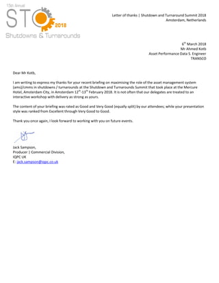 Letter of thanks | Shutdown and Turnaround Summit 2018
Amsterdam, Netherlands
6th
March 2018
Mr Ahmed Kotb
Asset Performance Data S. Engineer
TRANSCO
Dear Mr Kotb,
I am writing to express my thanks for your recent briefing on maximising the role of the asset management system
(ams)/cmms in shutdowns / turnarounds at the Shutdown and Turnarounds Summit that took place at the Mercure
Hotel, Amsterdam City, in Amsterdam 12th
-13th
February 2018. It is not often that our delegates are treated to an
interactive workshop with delivery as strong as yours.
The content of your briefing was rated as Good and Very Good (equally split) by our attendees; while your presentation
style was ranked from Excellent through Very Good to Good.
Thank you once again, I look forward to working with you on future events.
Jack Sampson,
Producer | Commercial Division,
IQPC UK
E: jack.sampson@iqpc.co.uk
 