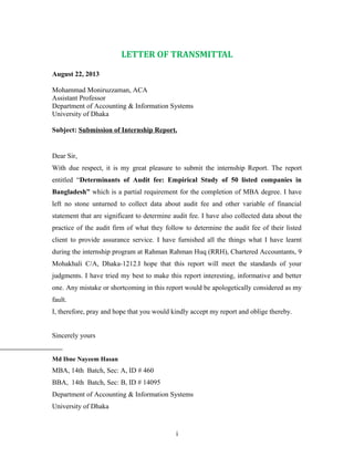 LETTER OF TRANSMITTAL
August 22, 2013
Mohammad Moniruzzaman, ACA
Assistant Professor
Department of Accounting & Information Systems
University of Dhaka
Subject: Submission of Internship Report.
Dear Sir,
With due respect, it is my great pleasure to submit the internship Report. The report
entitled “Determinants of Audit fee: Empirical Study of 50 listed companies in
Bangladesh” which is a partial requirement for the completion of MBA degree. I have
left no stone unturned to collect data about audit fee and other variable of financial
statement that are significant to determine audit fee. I have also collected data about the
practice of the audit firm of what they follow to determine the audit fee of their listed
client to provide assurance service. I have furnished all the things what I have learnt
during the internship program at Rahman Rahman Huq (RRH), Chartered Accountants, 9
Mohakhali C/A, Dhaka-1212.I hope that this report will meet the standards of your
judgments. I have tried my best to make this report interesting, informative and better
one. Any mistake or shortcoming in this report would be apologetically considered as my
fault.
I, therefore, pray and hope that you would kindly accept my report and oblige thereby.
Sincerely yours
Md Ibne Nayeem Hasan
MBA, 14th Batch, Sec: A, ID # 460
BBA, 14th Batch, Sec: B, ID # 14095
Department of Accounting & Information Systems
University of Dhaka
i
 